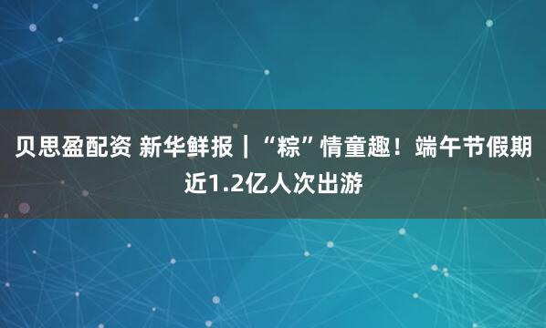贝思盈配资 新华鲜报｜“粽”情童趣！端午节假期近1.2亿人次出游