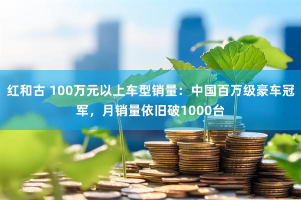 红和古 100万元以上车型销量：中国百万级豪车冠军，月销量依旧破1000台
