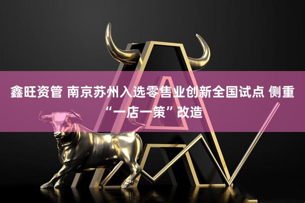 鑫旺资管 南京苏州入选零售业创新全国试点 侧重“一店一策”改造