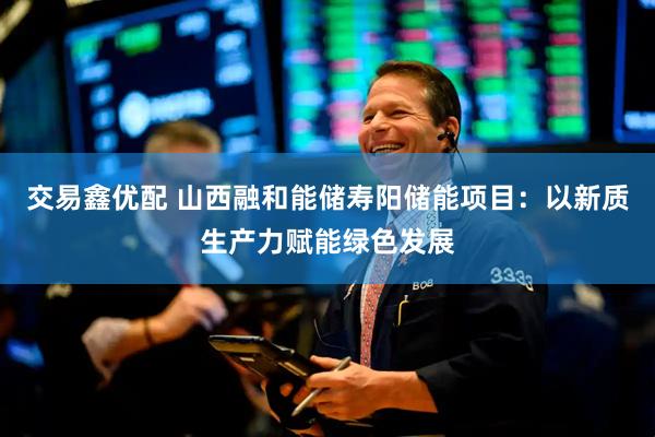 交易鑫优配 山西融和能储寿阳储能项目：以新质生产力赋能绿色发展