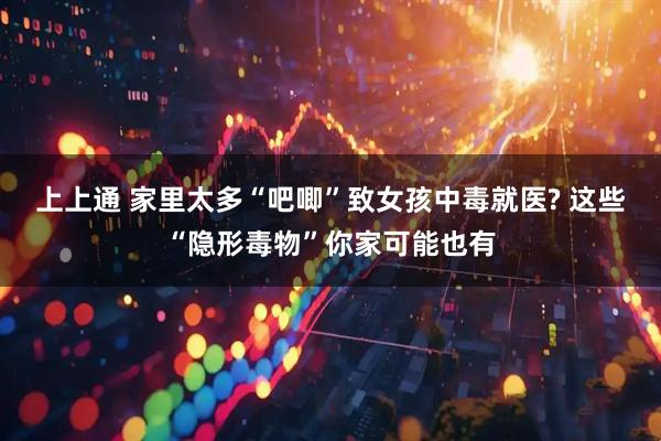 上上通 家里太多“吧唧”致女孩中毒就医? 这些“隐形毒物”你家可能也有