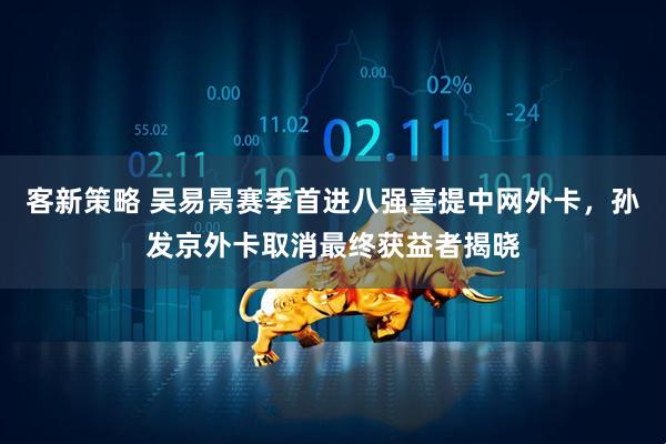 客新策略 吴易昺赛季首进八强喜提中网外卡，孙发京外卡取消最终获益者揭晓