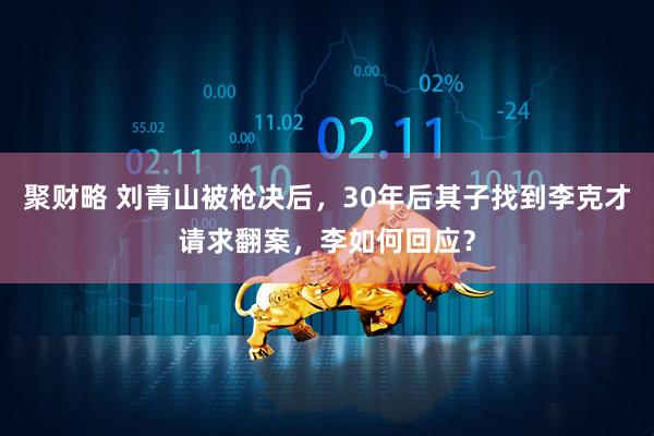 聚财略 刘青山被枪决后，30年后其子找到李克才请求翻案，李如何回应？