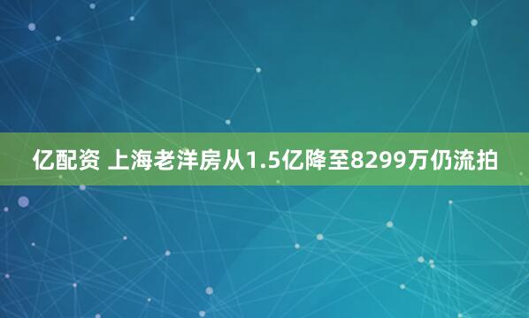 亿配资 上海老洋房从1.5亿降至8299万仍流拍