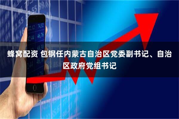蜂窝配资 包钢任内蒙古自治区党委副书记、自治区政府党组书记