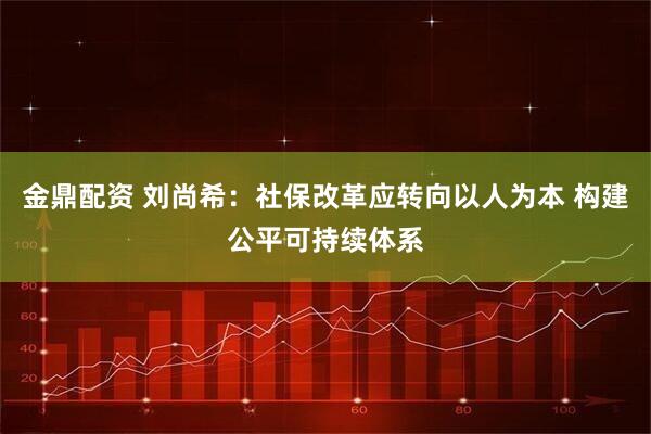 金鼎配资 刘尚希：社保改革应转向以人为本 构建公平可持续体系