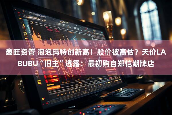 鑫旺资管 泡泡玛特创新高！股价被高估？天价LABUBU“旧主”透露：最初购自郑恺潮牌店