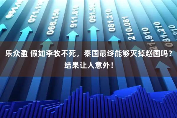 乐众盈 假如李牧不死，秦国最终能够灭掉赵国吗？结果让人意外！