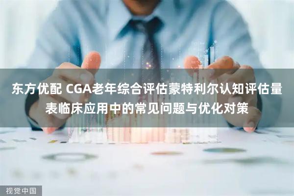 东方优配 CGA老年综合评估蒙特利尔认知评估量表临床应用中的常见问题与优化对策